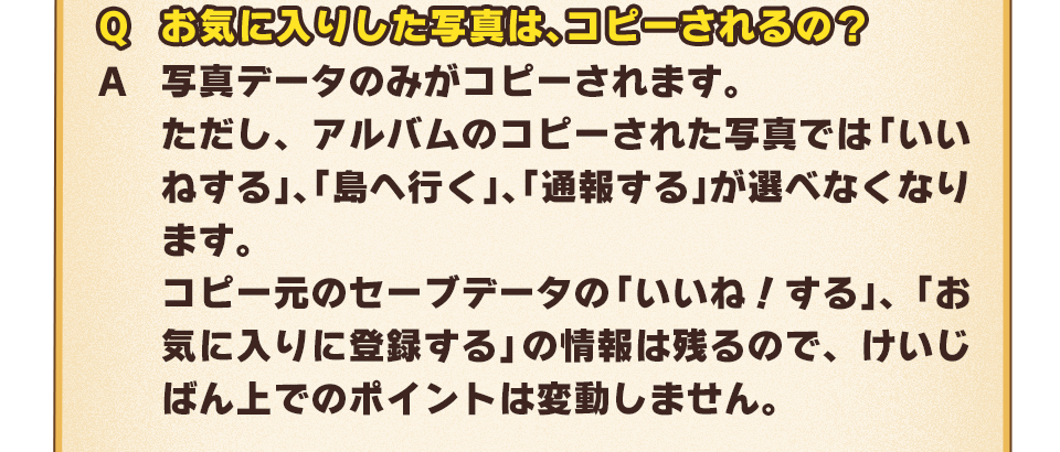 Q：お気に入りした写真は、コピーされるの？　A：写真データのみがコピーされます。ただし、アルバムのコピーされた写真では「いいねする」、「島へ行く」、「通報する」が選べなくなります。コピー元のセーブデータの「いいね！する」、「お気に入りに登録する」の情報は残るので、けいじばん上でのポイントは変動しません。