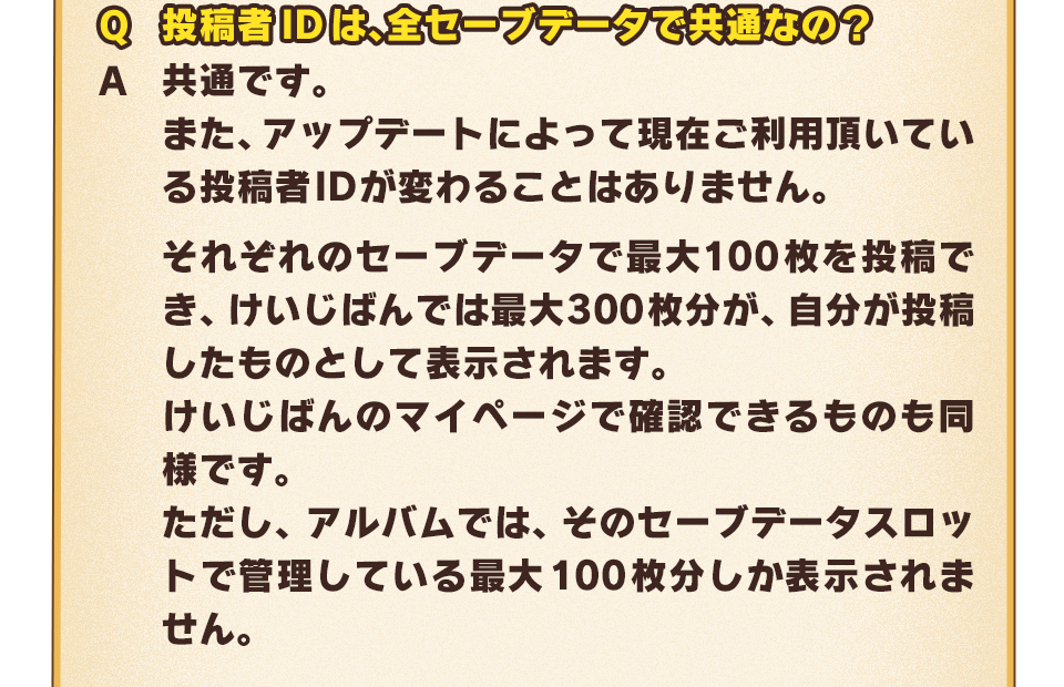 Q：投稿者IDは、全セーブデータで共通なの？　A：共通です。また、アップデートによって現在ご利用頂いている投稿者IDが変わることはありません。それぞれのセーブデータで最大100枚を投稿でき、けいじばんでは最大300枚分が、自分が投稿したものとして表示されます。けいじばんのマイページで確認できるものも同様です。ただし、アルバムでは、そのセーブデータスロットで管理している最大100枚分しか表示されません。