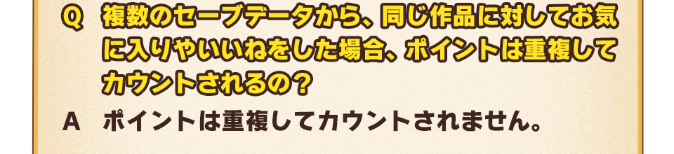 Q：複数のセーブデータから、同じ作品に対してお気に入りやいいねをした場合、ポイントは重複してカウントされるの？　A：ポイントは重複してカウントされません。