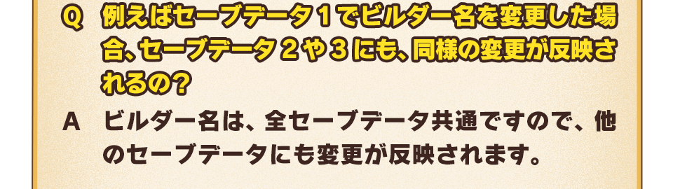 Q：例えばセーブデータ1でビルダー名を変更した場合、セーブデータ2や3にも、同様の変更が反映されるの？　A：ビルダー名は、全セーブデータ共通ですので、他のセーブデータにも変更が反映されます。