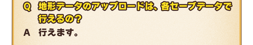 Q：地形データのアップロードは、各セーブデータで行えるの？　A：行えます。