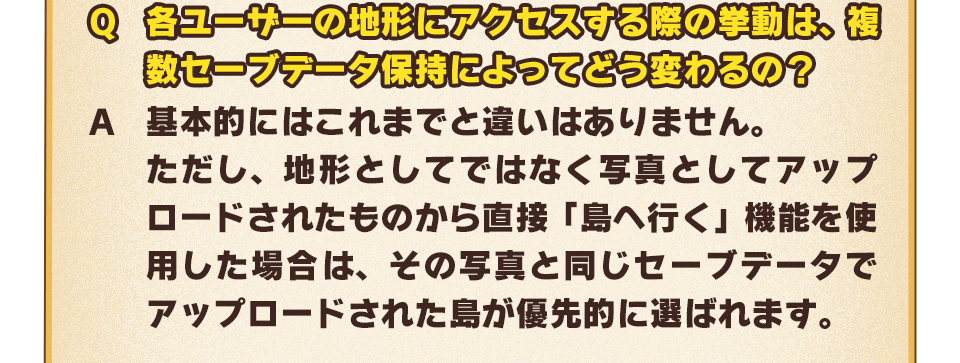 Q：各ユーザーの地形にアクセスする際の挙動は、複数セーブデータ保持によってどう変わるの？　A：基本的にはこれまでと違いはありません。ただし、地形としてではなく写真としてアップロードされたものから直接「島へ行く」機能を使用した場合は、その写真と同じセーブデータでアップロードされた島が優先的に選ばれます。