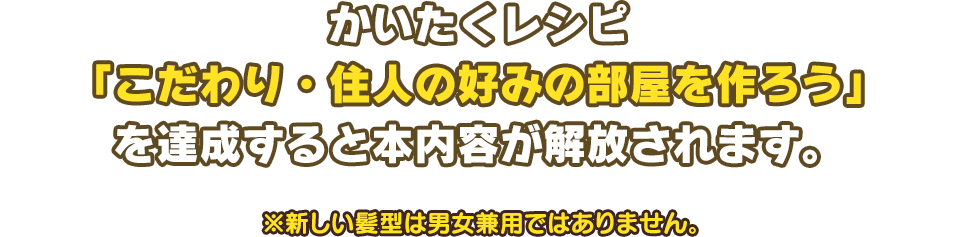 かいたくレシピ「こだわり・住人の好みの部屋を作ろう」を達成すると本内容が解放されます。