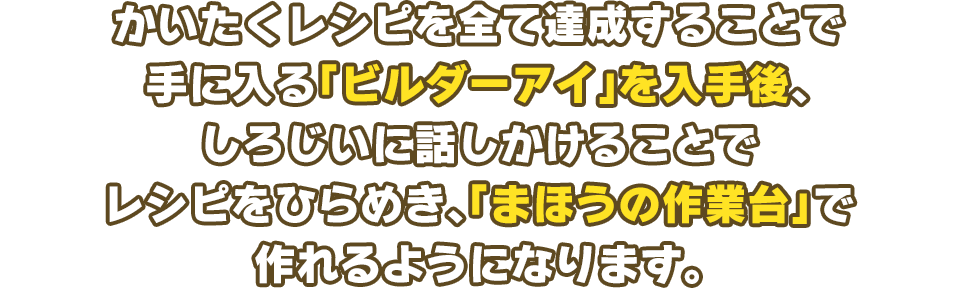 かいたくレシピを全て達成することで手に入る「ビルダーアイ」を入手後、しろじいに話しかけることでレシピをひらめき、「まほうの作業台」で作れるようになります。