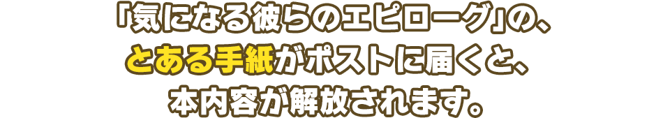 「気になる彼らのエピローグ」の、とある手紙がポストに届くと、本内容が解放されます。