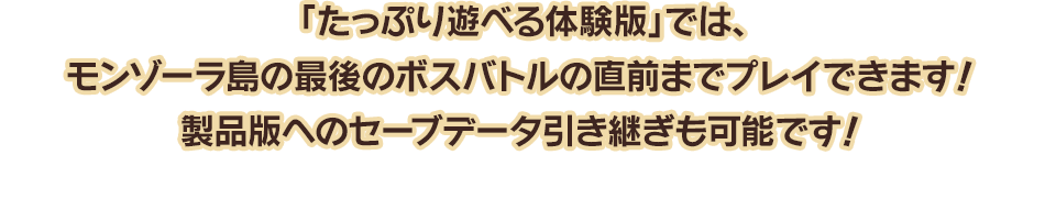 「たっぷり遊べる体験版」では、モンゾーラ島の最後のボスバトルの直前までプレイできます！製品版へのセーブデータ引き継ぎも可能です！