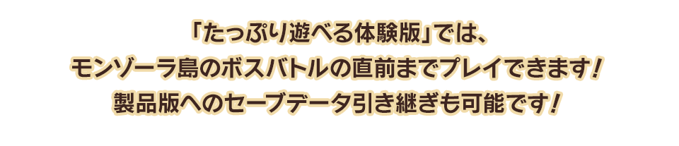 「たっぷり遊べる体験版」では、モンゾーラ島のボスバトルの直前までプレイできます！製品版へのセーブデータ引き継ぎも可能です！