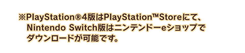 ※PlayStation®4版はPlayStation™Storeにて、Nintendo Switch版はニンテンドーeショップでダウンロードが可能です。