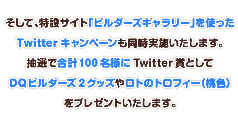 そして、特設サイト「ビルダーズギャラリー」を使ったTwitterキャンペーンも同時開催いたします。抽選で合計100名様にTwitter賞としてビルダーズグッズやロトのトロフィー（桃色）をプレゼントいたします。