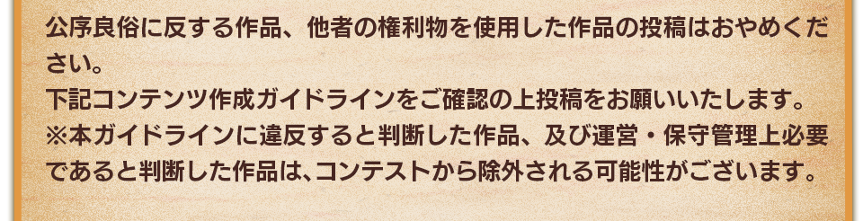 公序良俗に反する作品、他者の権利物を使用した作品の投稿はおやめください。下記コンテンツ作成ガイドラインをご確認の上投稿をお願いいたします。　※本ガイドラインに違反すると判断した作品、及び運営・保守管理上必要であると判断した作品は、コンテストから除外される可能性がございます。