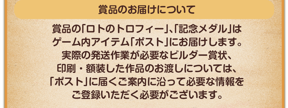 賞品のお届けについて　賞品の「ロトのトロフィー」はゲーム内アイテム「ポスト」にお届けします。実際の発送作業が必要なビルダー賞状、印刷・額装した作品のお渡しについては、「ポスト」に届くご案内に沿って必要な情報をご登録いただく必要がございます。