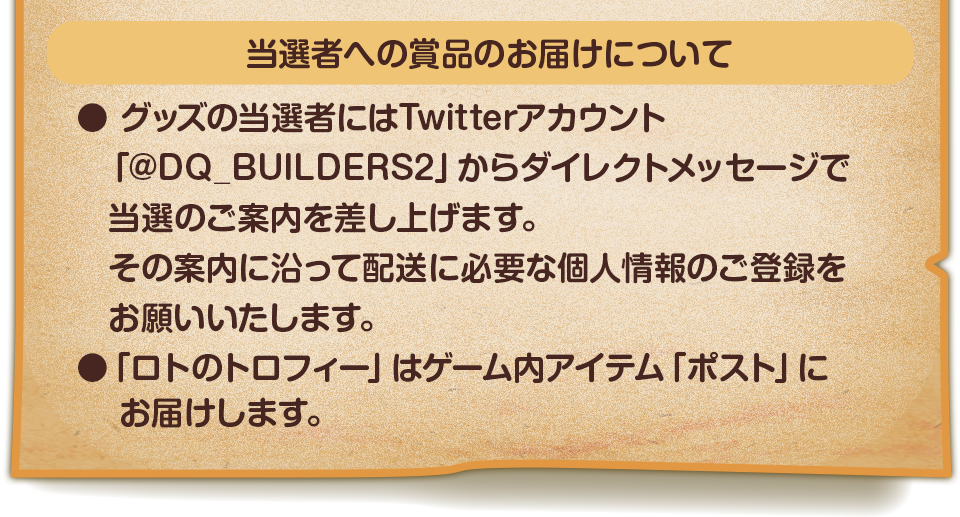 当選者への賞品のお届けについて　●グッズの当選者にはTwitterアカウント「@DQ_BUILDERS2」からダイレクトメールで当選のご案内を差し上げます。その案内に沿って配送に必要な個人情報のご登録をお願いいたします。　●「ロトのトロフィー」はゲーム内アイテム「ポスト」にお届けします。