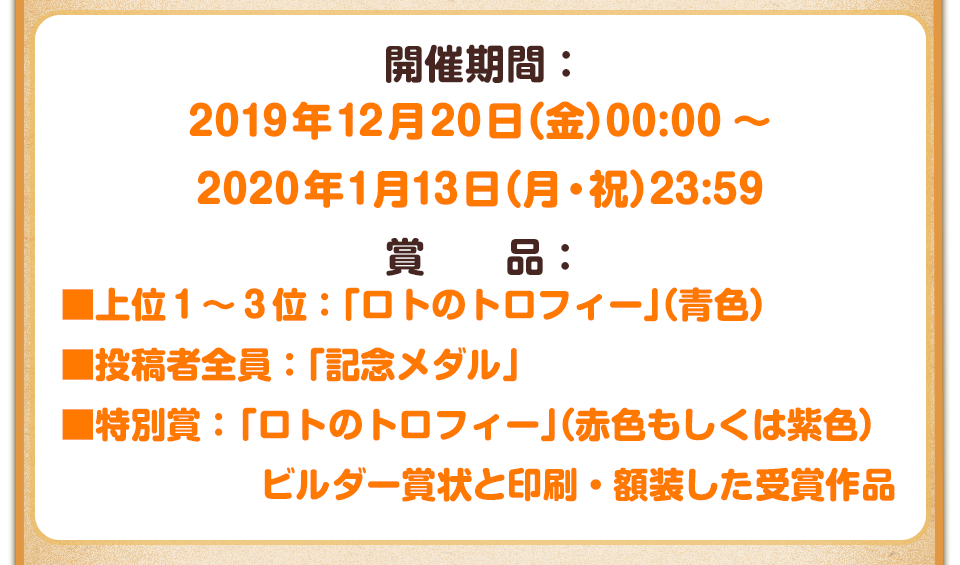 開催期間：2019年12月20日(金) 00:00～2020年1月5日(日) 23:59　賞品：■上位1～3位：「ロトのトロフィー」（青色） ■投稿者全員：「記念メダル」 ■特別賞：「ロトのトロフィー」（赤色もしくは紫色）、ビルダー賞状と印刷・額装した受賞作品