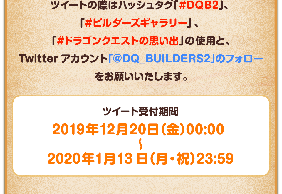 ツイートの際はハッシュタグ「#DQB2」、「#ビルダーズギャラリー」、「#ドラゴンクエストの思い出」の使用と、Twitterアカウント「@DQ_BUILDERS2」のフォローをお願いいたします。　投稿受付期間：2019年12月20日(金) 00:00～2020年1月13日(月・祝) 23:59