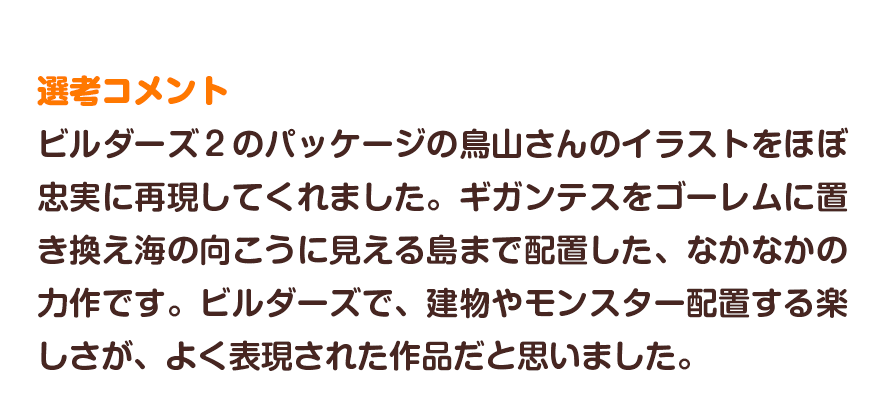 選考コメント／ビルダーズ２のパッケージの鳥山さんのイラストをほぼ忠実に再現してくれました。ギガンテスをゴーレムに置き換え海の向こうに見える島まで配置した、なかなかの力作です。ビルダーズで、建物やモンスター配置する楽しさが、よく表現された作品だと思いました。