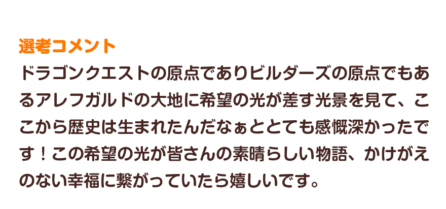 選考コメント／ドラゴンクエストの原点でありビルダーズの原点でもあるアレフガルドの大地に希望の光が差す光景を見て、ここから歴史は生まれたんだなぁととても感慨深かったです！この希望の光が皆さんの素晴らしい物語、かけがえのない幸福に繋がっていたら嬉しいです。