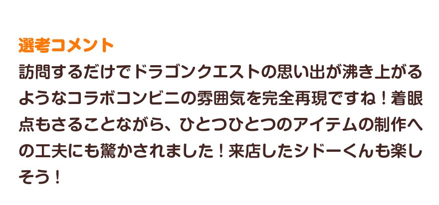 選考コメント／訪問するだけでドラゴンクエストの思い出が沸き上がるようなコラボコンビニの雰囲気を完全再現ですね！着眼点もさることながら、ひとつひとつのアイテムの制作への工夫にも驚かされました！来店したシドーくんも楽しそう！