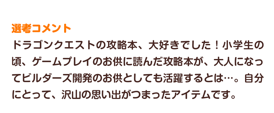 選考コメント／ドラゴンクエストの攻略本、大好きでした！小学生の頃、ゲームプレイのお供に読んだ攻略本が、大人になってビルダーズ開発のお供としても活躍するとは…。自分にとって、沢山の思い出がつまったアイテムです。