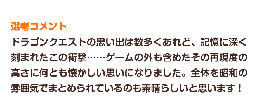 選考コメント／ドラゴンクエストの思い出は数多くあれど、記憶に深く刻まれたこの衝撃……ゲー ムの外も含めたその再現度の高さに何とも懐かしい思いになりました。全体を昭和の雰囲気でまとめられているのも素晴らしいと思います！