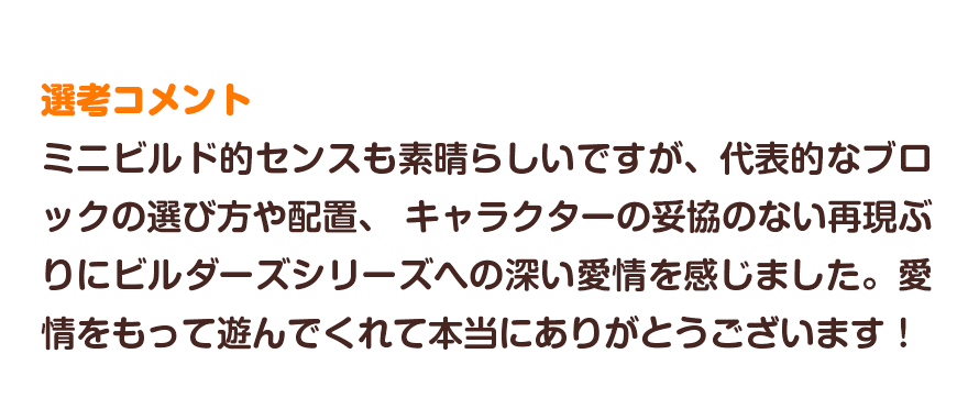 選考コメント／ミニビルド的センスも素晴らしいですが、代表的なブロックの選び方や配置、 キャラクターの妥協のない再現ぶりにビルダーズシリーズへの深い愛情を感じました。愛情をもって遊んでくれて本当にありがとうございます！