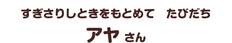 すぎさりしときをもとめて　たびだち／アヤ さん