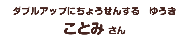 ダブルアップにちょうせんする　ゆうき／ことみ さん