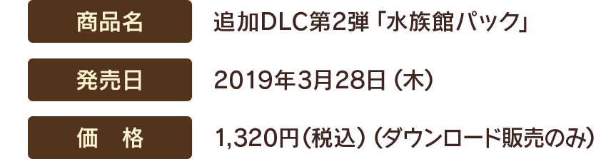 【商品名】追加DLC第2弾「水族館パック」　【発売日】2019年3月28日(木)　【価格】1,320円(税込)（ダウンロード販売のみ）