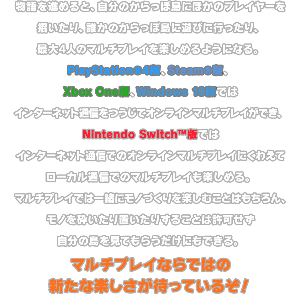 物語を進めると、自分のからっぽ島にほかのプレイヤーを招いたり、誰かのからっぽ島に遊びに行ったり、最大4人のマルチプレイを楽しめるようになる。 PlayStation®4版、Steam®版、Xbox One版、Windows 10版では、インターネット通信をつうじてオンラインマルチプレイができ、 Nintendo Switch™版ではインターネット通信でのオンラインマルチプレイにくわえてローカル通信でのマルチプレイも楽しめる。マルチプレイでは一緒にモノづくりを楽しむことはもちろん、モノを砕いたり置いたりすることは許可せず自分の島を見てもらうだけにもできる。マルチプレイならではの新たな楽しさが待っているぞ！