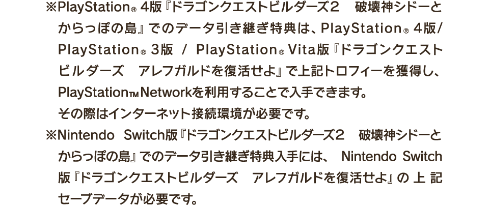 ※PlayStation®4版『ドラゴンクエストビルダーズ２　破壊神シドーとからっぽの島』でのデータ引き継ぎ特典は、PlayStation®4版/ PlayStation®3版 / PlayStation®Vita版『ドラゴンクエストビルダーズ　アレフガルドを復活せよ』で上記トロフィーを獲得し、PlayStation™Networkを利用することで入手できます。その際はインターネット接続環境が必要です。　※Nintendo Switch版『ドラゴンクエストビルダーズ２　破壊神シドーとからっぽの島』でのデータ引き継ぎ特典入手には、Nintendo Switch版『ドラゴンクエストビルダーズ　アレフガルドを復活せよ』の上記セーブデータが必要です。