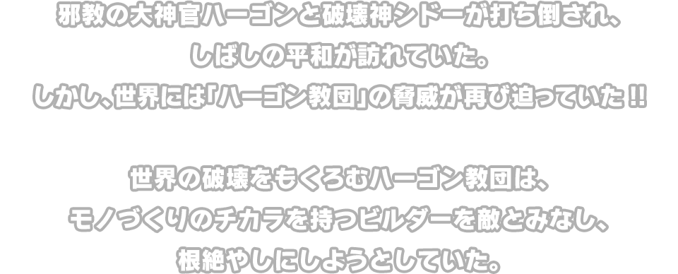 邪教の大神官ハーゴンと破壊神シドーが打ち倒され、しばしの平和が訪れていた。しかし、世界には「ハーゴン教団」の脅威が再び迫っていた!! 世界の破壊をもくろむハーゴン教団は、モノづくりのチカラを持つビルダーを敵とみなし、根絶やしにしようとしていた。