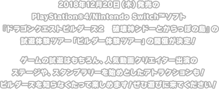 2018年12月20日（木）発売のPlayStation®4/Nintendo Switch™ソフト『ドラゴンクエストビルダーズ２　破壊神シドーとからっぽの島』の試遊体験ツアー「ビルダー体験ツアー」の開催が決定！ゲームの試遊はもちろん、人気動画クリエイター出演のステージや、スタンプラリーを始めとしたアトラクションも！ビルダーズを知らなくたって楽しめます！ぜひ遊びに来てください！