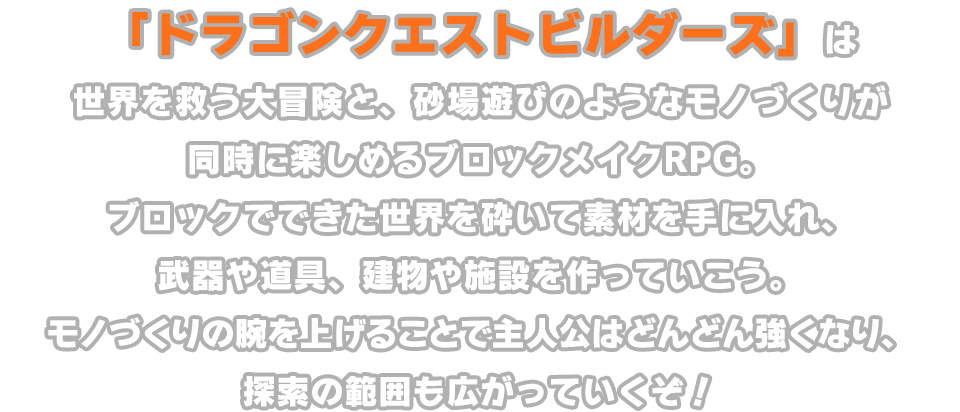 「ドラゴンクエストビルダーズ」は世界を救う大冒険と、砂場遊びのようなモノづくりが同時に楽しめるブロックメイクRPG。ブロックでできた世界を砕いて素材を手に入れ、武器や道具、建物や施設を作っていこう。モノづくりの腕を上げることで主人公はどんどん強くなり、探索の範囲も広がっていくぞ！