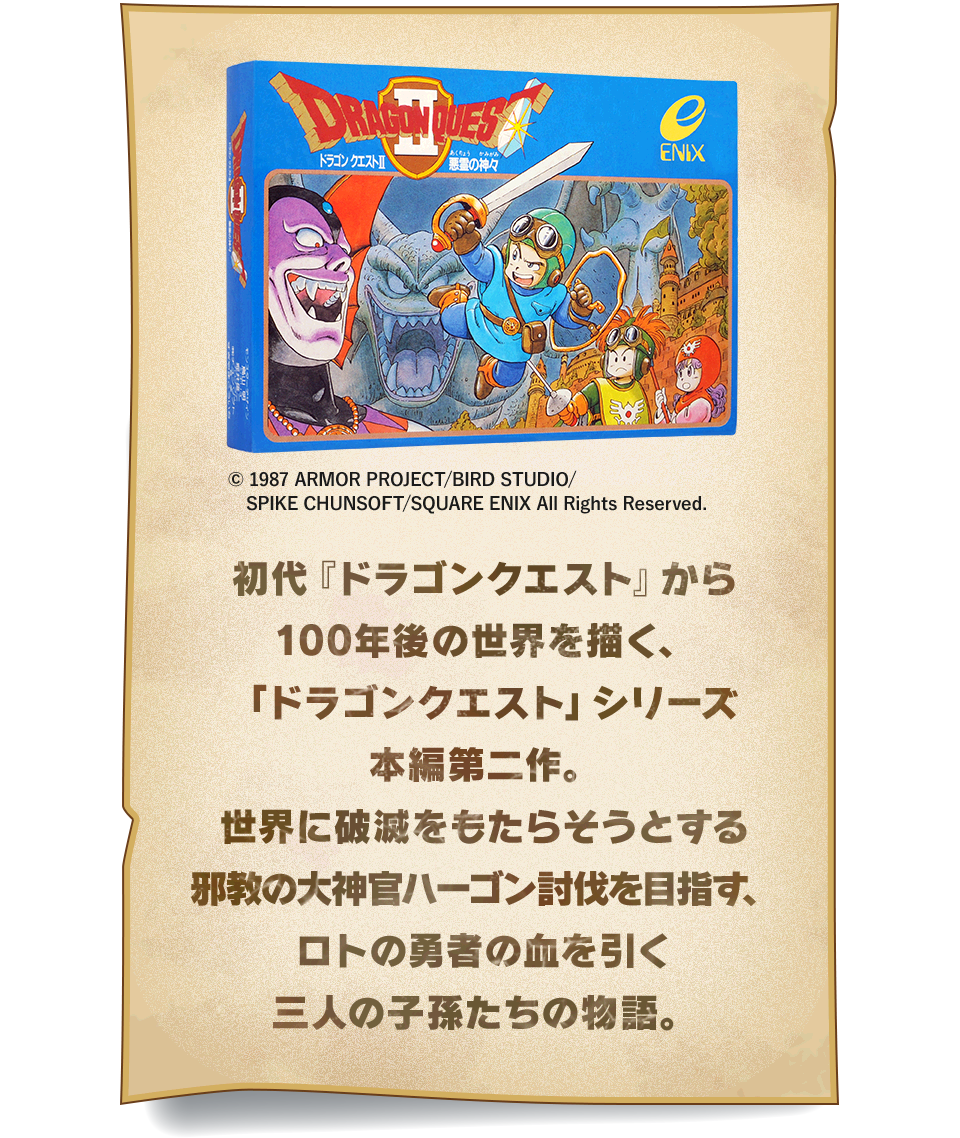 初代『ドラゴンクエスト』から100年後の世界を描く、「ドラゴンクエスト」シリーズ本編第二作。世界に破滅をもたらそうとする邪教の大神官ハーゴン討伐を目指す、ロトの勇者の血を引く三人の子孫たちの物語。