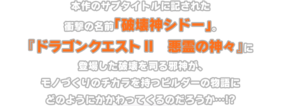 本作のサブタイトルに記された衝撃の名前「破壊神シドー」。『ドラゴンクエストII　悪霊の神々』に登場した破壊を司る邪神が、モノづくりのチカラを持つビルダーの物語にどのようにかかわってくるのだろうか…!?