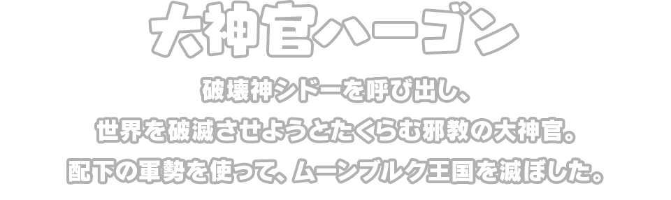 大神官ハーゴン　破壊神シドーを呼び出し、世界を破滅させようとたくらむ邪教の大神官。配下の軍勢を使って、ムーンブルク王国を滅ぼした。