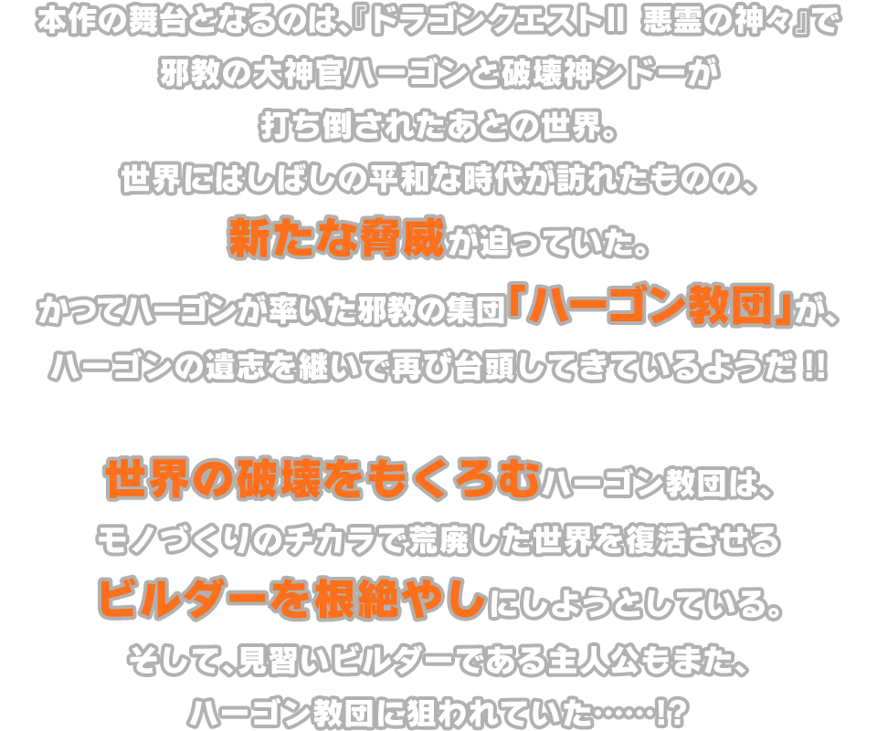 本作の舞台となるのは、『ドラゴンクエストⅡ 悪霊の神々』で邪教の大神官ハーゴンと破壊神シドーが打ち倒されたあとの世界。世界にはしばしの平和な時代が訪れたものの、新たな脅威が迫っていた。かつてハーゴンが率いた邪教の集団「ハーゴン教団」が、ハーゴンの遺志を継いで再び台頭してきているようだ!! 世界の破壊をもくろむハーゴン教団は、モノづくりのチカラで荒廃した世界を復活させるビルダーを根絶やしにしようとしている。そして、見習いビルダーである主人公もまた、ハーゴン教団に狙われていた……!?