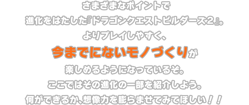 さまざまなポイントで進化をはたした『ドラゴンクエストビルダーズ２』。よりプレイしやすく、今までにないモノづくりが楽しめるようになっているぞ。ここではその進化の一部を紹介しよう。何ができるか、想像力を膨らませてみてほしい!!