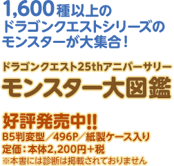 1,600種以上のドラゴンクエストシリーズのモンスターが大集合！ ドラゴンクエスト25thアニバーサリーモンスター大図鑑好評発売中！！ B5判変型／496P／紙製ケース入り 定価：本体2,200円＋税 ※本書には診断は掲載されておりません