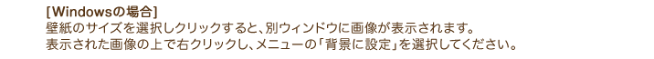 [Windowsの場合] 壁紙のサイズを選択しクリックすると、別ウィンドウに画像が表示されます。 表示された画像の上で右クリックし、メニューの「背景に設定」を選択してください。