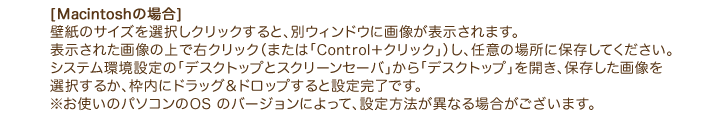 [Macintoshの場合] 壁紙のサイズを選択しクリックすると、別ウィンドウに画像が表示されます。 表示された画像の上で右クリック（または「Control＋クリック」）し、任意の場所に保存してください。 システム環境設定の「デスクトップとスクリーンセーバ」から「デスクトップ」を開き、保存した画像を 選択するか、枠内にドラッグ＆ドロップすると設定完了です。 ※お使いのパソコンのOS のバージョンによって、設定方法が異なる場合がございます。