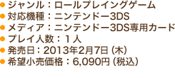 ● ジャンル：ロールプレイングゲーム　● 対応機種：ニンテンドー3DS　● メディア：ニンテンドー3DS専用カード　● プレイ人数：１人　● 発売日：2013年2月7日（木）　● 希望小売価格：6,090円（税込）