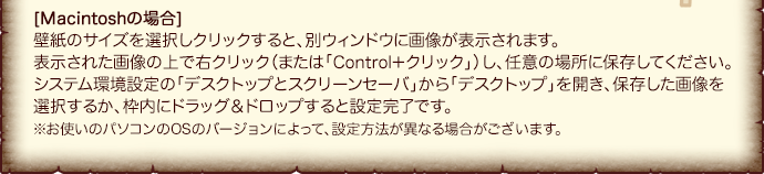 [Macintoshの場合]壁紙のサイズを選択しクリックすると、別ウィンドウに画像が表示されます。表示された画像の上で右クリック（または「Control＋クリック」）し、任意の場所に保存してください。システム環境設定の「デスクトップとスクリーンセーバ」から「デスクトップ」を開き、保存した画像を選択するか、枠内にドラッグ＆ドロップすると設定完了です。※お使いのパソコンのOSのバージョンによって、設定方法が異なる場合がございます。