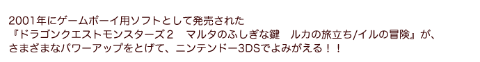 2001年にゲームボーイ用ソフトとして発売された『ドラゴンクエストモンスターズ２　マルタのふしぎな鍵　ルカの旅立ち/イルの冒険』が、さまざまなパワーアップをとげて、ニンテンドー3DSでよみがえる！！