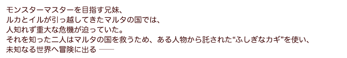 モンスターマスターを目指す兄妹、ルカとイルが引っ越してきたマルタの国では、人知れず重大な危機が迫っていた。それを知った二人はマルタの国を救うため、ある人物から託された“ふしぎなカギ”を使い、未知なる世界へ冒険に出る ──