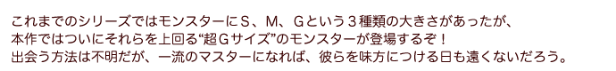 これまでのシリーズではモンスターにＳ、Ｍ、Ｇという３種類の大きさがあったが、本作ではついにそれらを上回る“超Ｇサイズ”のモンスターが登場するぞ！出会う方法は不明だが、一流のマスターになれば、彼らを味方につける日も遠くないだろう。