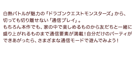 白熱バトルが魅力の『ドラゴンクエストモンスターズ』から、切っても切り離せない「通信プレイ」。もちろん本作でも、家の中で楽しめるものから友だちと一緒に盛り上がれるものまで通信要素が満載！自分だけのパーティができあがったら、さまざまな通信モードで遊んでみよう！