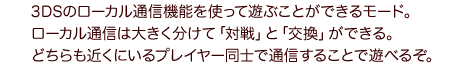 3DSのローカル通信機能を使って遊ぶことができるモード。ローカル通信は大きく分けて「対戦」と「交換」ができる。どちらも近くにいるプレイヤー同士で通信することで遊べるぞ。