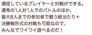 通信しているプレイヤーと対戦ができる。通常の1人対1人でのバトルのほか、最大8人までの参加者で競う総当たり＋決勝戦形式の対戦も可能なので、みんなでワイワイ遊べるのだ！