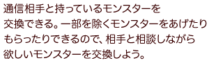 通信相手と持っているモンスターを交換できる。一部を除くモンスターをあげたりもらったりできるので、相手と相談しながら欲しいモンスターを交換しよう。