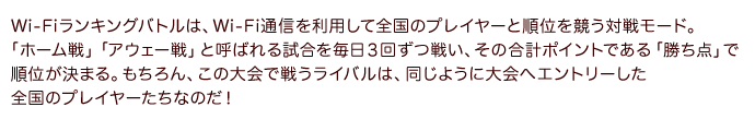 Wi-Fiランキングバトルは、Wi-Fi通信を利用して全国のプレイヤーと順位を競う対戦モード。「ホーム戦」「アウェー戦」と呼ばれる試合を毎日３回ずつ戦い、その合計ポイントである「勝ち点」で順位が決まる。もちろん、この大会で戦うライバルは、同じように大会へエントリーした全国のプレイヤーたちなのだ！